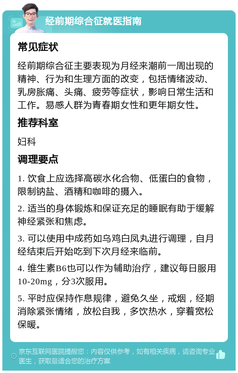 经前期综合征就医指南 常见症状 经前期综合征主要表现为月经来潮前一周出现的精神、行为和生理方面的改变，包括情绪波动、乳房胀痛、头痛、疲劳等症状，影响日常生活和工作。易感人群为青春期女性和更年期女性。 推荐科室 妇科 调理要点 1. 饮食上应选择高碳水化合物、低蛋白的食物，限制钠盐、酒精和咖啡的摄入。 2. 适当的身体锻炼和保证充足的睡眠有助于缓解神经紧张和焦虑。 3. 可以使用中成药如乌鸡白凤丸进行调理，自月经结束后开始吃到下次月经来临前。 4. 维生素B6也可以作为辅助治疗，建议每日服用10-20mg，分3次服用。 5. 平时应保持作息规律，避免久坐，戒烟，经期消除紧张情绪，放松自我，多饮热水，穿着宽松保暖。