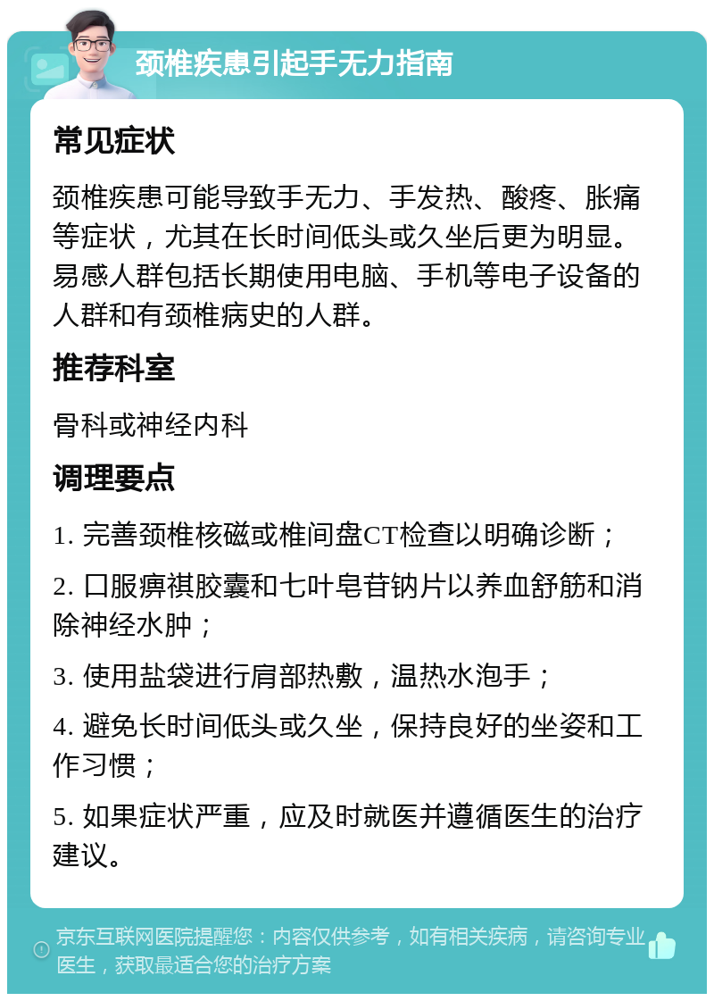 颈椎疾患引起手无力指南 常见症状 颈椎疾患可能导致手无力、手发热、酸疼、胀痛等症状，尤其在长时间低头或久坐后更为明显。易感人群包括长期使用电脑、手机等电子设备的人群和有颈椎病史的人群。 推荐科室 骨科或神经内科 调理要点 1. 完善颈椎核磁或椎间盘CT检查以明确诊断； 2. 口服痹祺胶囊和七叶皂苷钠片以养血舒筋和消除神经水肿； 3. 使用盐袋进行肩部热敷，温热水泡手； 4. 避免长时间低头或久坐，保持良好的坐姿和工作习惯； 5. 如果症状严重，应及时就医并遵循医生的治疗建议。