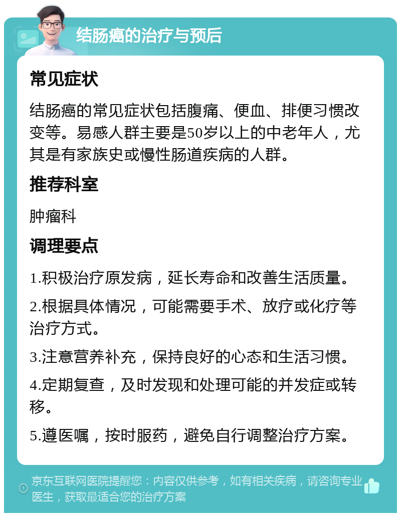 结肠癌的治疗与预后 常见症状 结肠癌的常见症状包括腹痛、便血、排便习惯改变等。易感人群主要是50岁以上的中老年人，尤其是有家族史或慢性肠道疾病的人群。 推荐科室 肿瘤科 调理要点 1.积极治疗原发病，延长寿命和改善生活质量。 2.根据具体情况，可能需要手术、放疗或化疗等治疗方式。 3.注意营养补充，保持良好的心态和生活习惯。 4.定期复查，及时发现和处理可能的并发症或转移。 5.遵医嘱，按时服药，避免自行调整治疗方案。