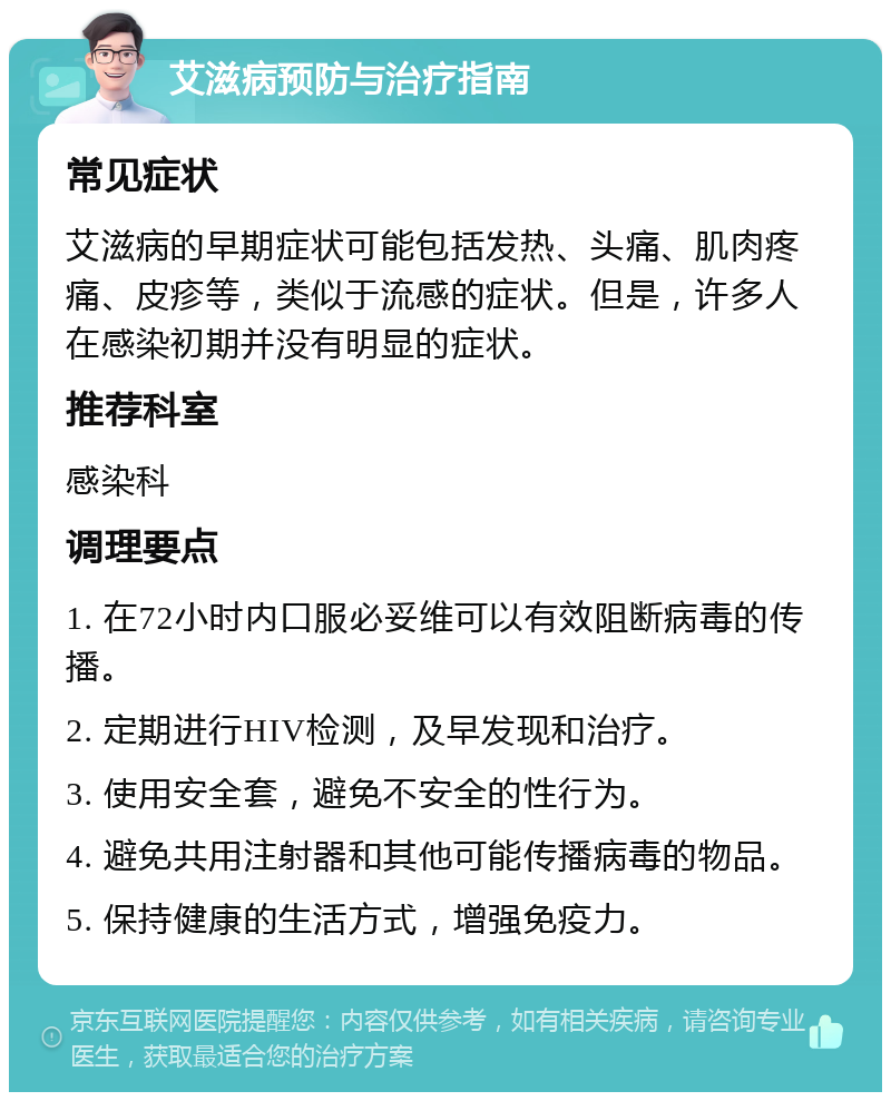 艾滋病预防与治疗指南 常见症状 艾滋病的早期症状可能包括发热、头痛、肌肉疼痛、皮疹等，类似于流感的症状。但是，许多人在感染初期并没有明显的症状。 推荐科室 感染科 调理要点 1. 在72小时内口服必妥维可以有效阻断病毒的传播。 2. 定期进行HIV检测，及早发现和治疗。 3. 使用安全套，避免不安全的性行为。 4. 避免共用注射器和其他可能传播病毒的物品。 5. 保持健康的生活方式，增强免疫力。