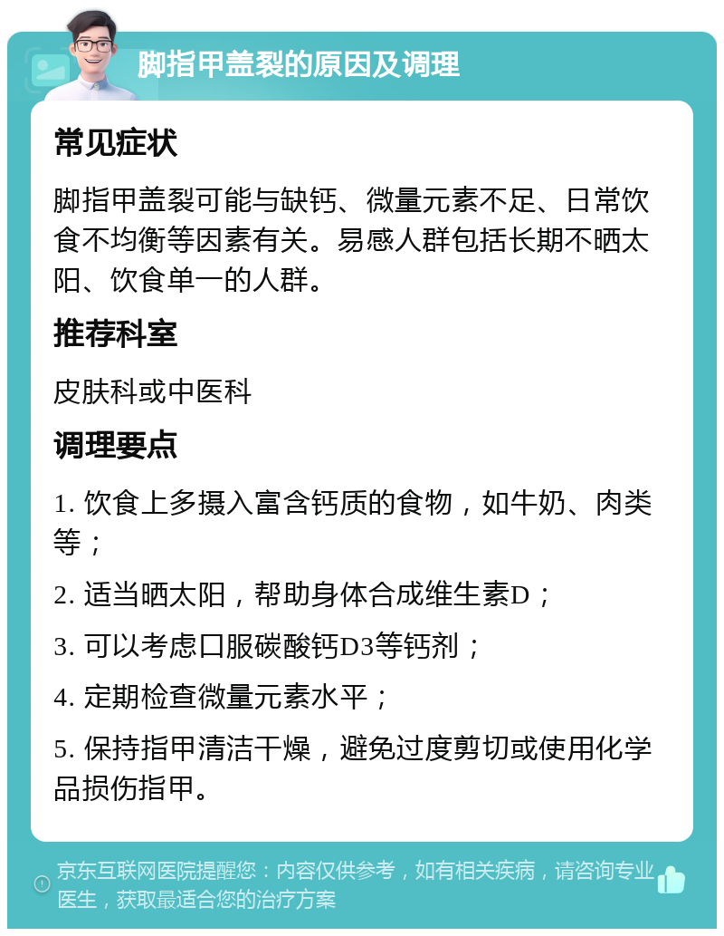 脚指甲盖裂的原因及调理 常见症状 脚指甲盖裂可能与缺钙、微量元素不足、日常饮食不均衡等因素有关。易感人群包括长期不晒太阳、饮食单一的人群。 推荐科室 皮肤科或中医科 调理要点 1. 饮食上多摄入富含钙质的食物，如牛奶、肉类等； 2. 适当晒太阳，帮助身体合成维生素D； 3. 可以考虑口服碳酸钙D3等钙剂； 4. 定期检查微量元素水平； 5. 保持指甲清洁干燥，避免过度剪切或使用化学品损伤指甲。