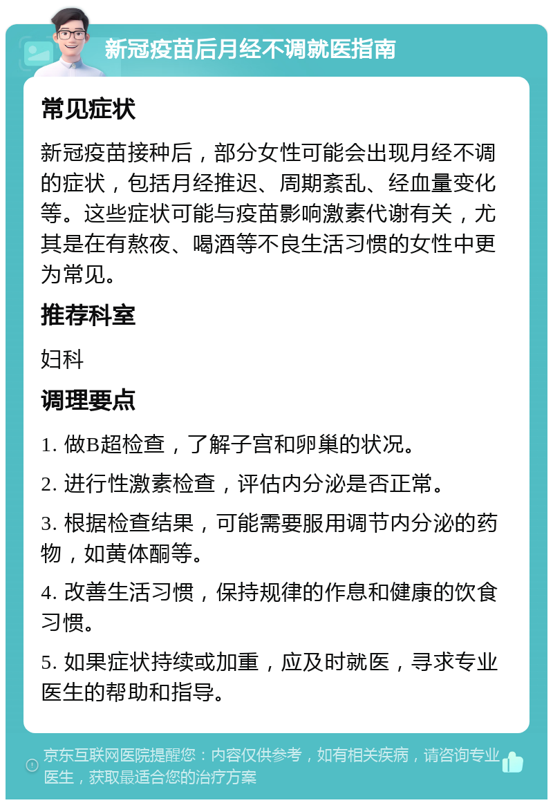 新冠疫苗后月经不调就医指南 常见症状 新冠疫苗接种后，部分女性可能会出现月经不调的症状，包括月经推迟、周期紊乱、经血量变化等。这些症状可能与疫苗影响激素代谢有关，尤其是在有熬夜、喝酒等不良生活习惯的女性中更为常见。 推荐科室 妇科 调理要点 1. 做B超检查，了解子宫和卵巢的状况。 2. 进行性激素检查，评估内分泌是否正常。 3. 根据检查结果，可能需要服用调节内分泌的药物，如黄体酮等。 4. 改善生活习惯，保持规律的作息和健康的饮食习惯。 5. 如果症状持续或加重，应及时就医，寻求专业医生的帮助和指导。