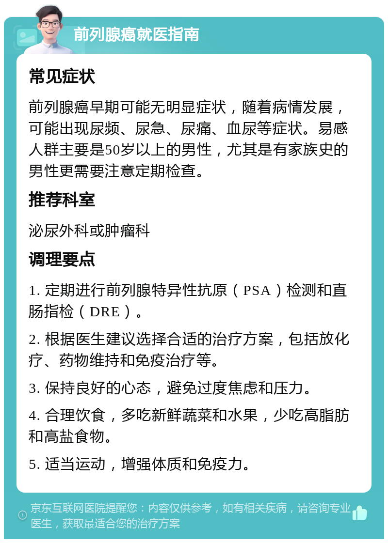 前列腺癌就医指南 常见症状 前列腺癌早期可能无明显症状，随着病情发展，可能出现尿频、尿急、尿痛、血尿等症状。易感人群主要是50岁以上的男性，尤其是有家族史的男性更需要注意定期检查。 推荐科室 泌尿外科或肿瘤科 调理要点 1. 定期进行前列腺特异性抗原（PSA）检测和直肠指检（DRE）。 2. 根据医生建议选择合适的治疗方案，包括放化疗、药物维持和免疫治疗等。 3. 保持良好的心态，避免过度焦虑和压力。 4. 合理饮食，多吃新鲜蔬菜和水果，少吃高脂肪和高盐食物。 5. 适当运动，增强体质和免疫力。