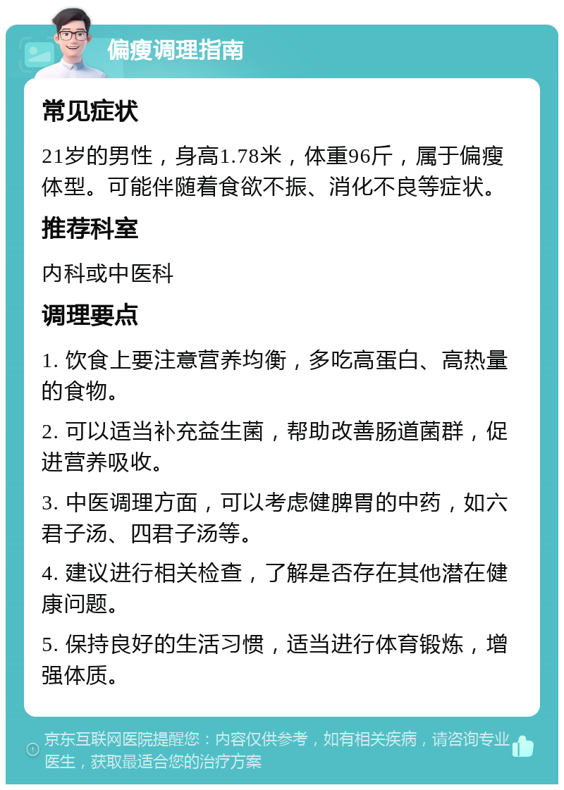 偏瘦调理指南 常见症状 21岁的男性，身高1.78米，体重96斤，属于偏瘦体型。可能伴随着食欲不振、消化不良等症状。 推荐科室 内科或中医科 调理要点 1. 饮食上要注意营养均衡，多吃高蛋白、高热量的食物。 2. 可以适当补充益生菌，帮助改善肠道菌群，促进营养吸收。 3. 中医调理方面，可以考虑健脾胃的中药，如六君子汤、四君子汤等。 4. 建议进行相关检查，了解是否存在其他潜在健康问题。 5. 保持良好的生活习惯，适当进行体育锻炼，增强体质。