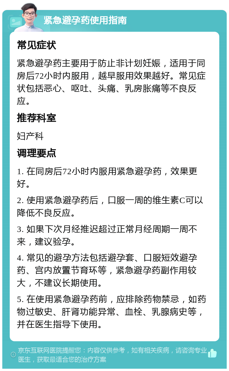 紧急避孕药使用指南 常见症状 紧急避孕药主要用于防止非计划妊娠，适用于同房后72小时内服用，越早服用效果越好。常见症状包括恶心、呕吐、头痛、乳房胀痛等不良反应。 推荐科室 妇产科 调理要点 1. 在同房后72小时内服用紧急避孕药，效果更好。 2. 使用紧急避孕药后，口服一周的维生素C可以降低不良反应。 3. 如果下次月经推迟超过正常月经周期一周不来，建议验孕。 4. 常见的避孕方法包括避孕套、口服短效避孕药、宫内放置节育环等，紧急避孕药副作用较大，不建议长期使用。 5. 在使用紧急避孕药前，应排除药物禁忌，如药物过敏史、肝肾功能异常、血栓、乳腺病史等，并在医生指导下使用。