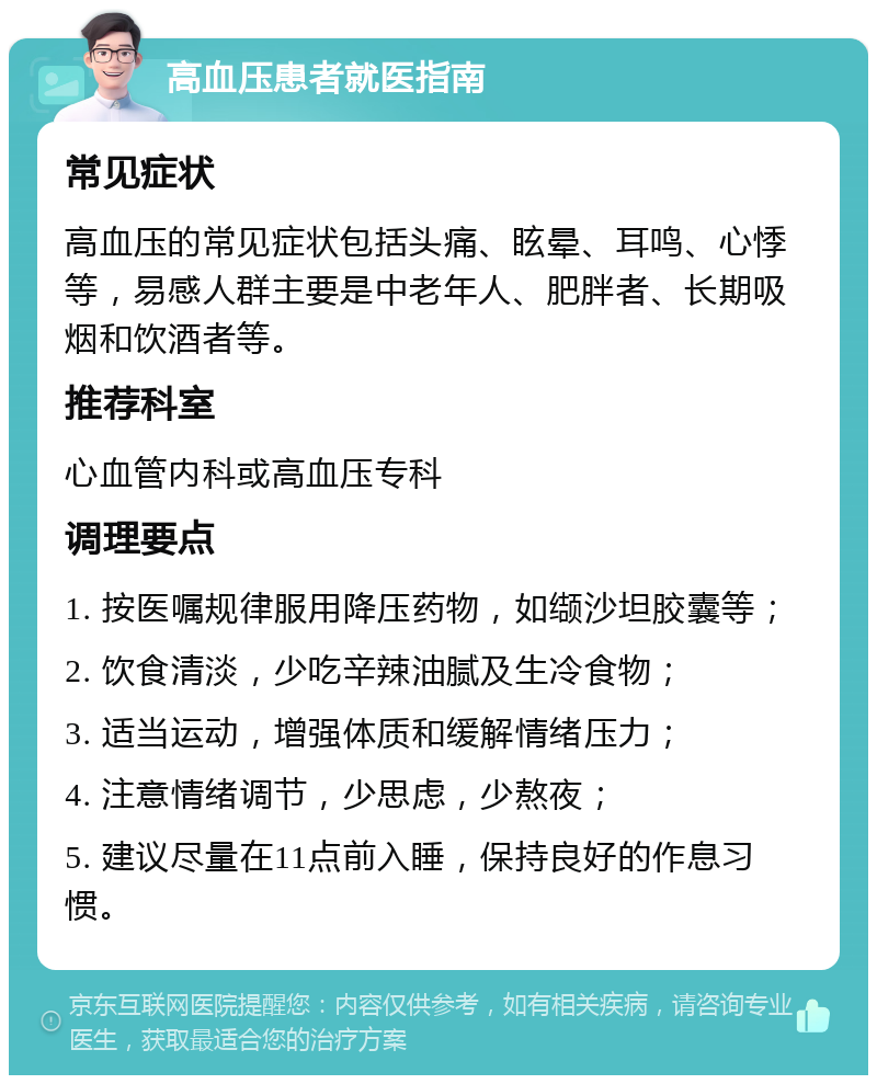 高血压患者就医指南 常见症状 高血压的常见症状包括头痛、眩晕、耳鸣、心悸等，易感人群主要是中老年人、肥胖者、长期吸烟和饮酒者等。 推荐科室 心血管内科或高血压专科 调理要点 1. 按医嘱规律服用降压药物，如缬沙坦胶囊等； 2. 饮食清淡，少吃辛辣油腻及生冷食物； 3. 适当运动，增强体质和缓解情绪压力； 4. 注意情绪调节，少思虑，少熬夜； 5. 建议尽量在11点前入睡，保持良好的作息习惯。