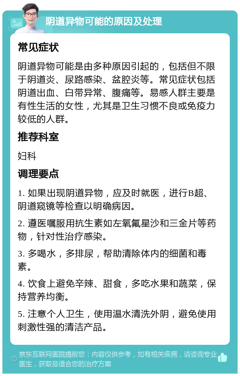 阴道异物可能的原因及处理 常见症状 阴道异物可能是由多种原因引起的，包括但不限于阴道炎、尿路感染、盆腔炎等。常见症状包括阴道出血、白带异常、腹痛等。易感人群主要是有性生活的女性，尤其是卫生习惯不良或免疫力较低的人群。 推荐科室 妇科 调理要点 1. 如果出现阴道异物，应及时就医，进行B超、阴道窥镜等检查以明确病因。 2. 遵医嘱服用抗生素如左氧氟星沙和三金片等药物，针对性治疗感染。 3. 多喝水，多排尿，帮助清除体内的细菌和毒素。 4. 饮食上避免辛辣、甜食，多吃水果和蔬菜，保持营养均衡。 5. 注意个人卫生，使用温水清洗外阴，避免使用刺激性强的清洁产品。