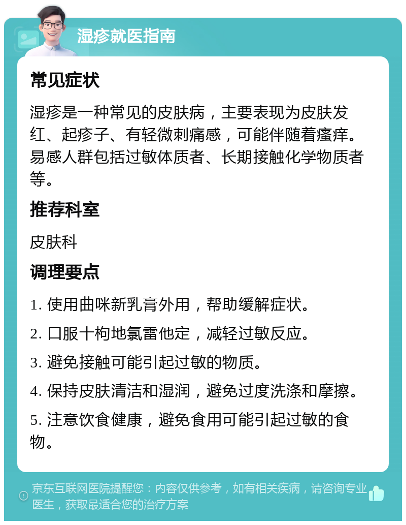 湿疹就医指南 常见症状 湿疹是一种常见的皮肤病，主要表现为皮肤发红、起疹子、有轻微刺痛感，可能伴随着瘙痒。易感人群包括过敏体质者、长期接触化学物质者等。 推荐科室 皮肤科 调理要点 1. 使用曲咪新乳膏外用，帮助缓解症状。 2. 口服十枸地氯雷他定，减轻过敏反应。 3. 避免接触可能引起过敏的物质。 4. 保持皮肤清洁和湿润，避免过度洗涤和摩擦。 5. 注意饮食健康，避免食用可能引起过敏的食物。