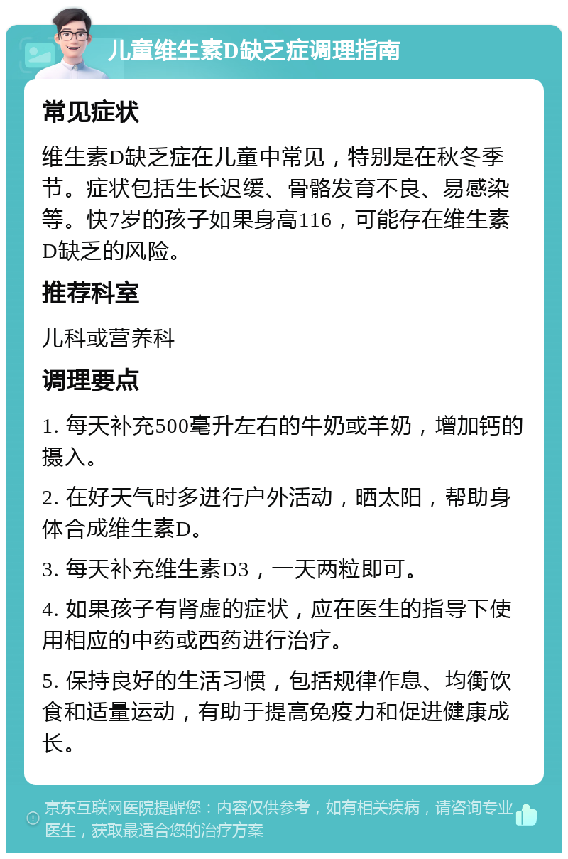 儿童维生素D缺乏症调理指南 常见症状 维生素D缺乏症在儿童中常见，特别是在秋冬季节。症状包括生长迟缓、骨骼发育不良、易感染等。快7岁的孩子如果身高116，可能存在维生素D缺乏的风险。 推荐科室 儿科或营养科 调理要点 1. 每天补充500毫升左右的牛奶或羊奶，增加钙的摄入。 2. 在好天气时多进行户外活动，晒太阳，帮助身体合成维生素D。 3. 每天补充维生素D3，一天两粒即可。 4. 如果孩子有肾虚的症状，应在医生的指导下使用相应的中药或西药进行治疗。 5. 保持良好的生活习惯，包括规律作息、均衡饮食和适量运动，有助于提高免疫力和促进健康成长。