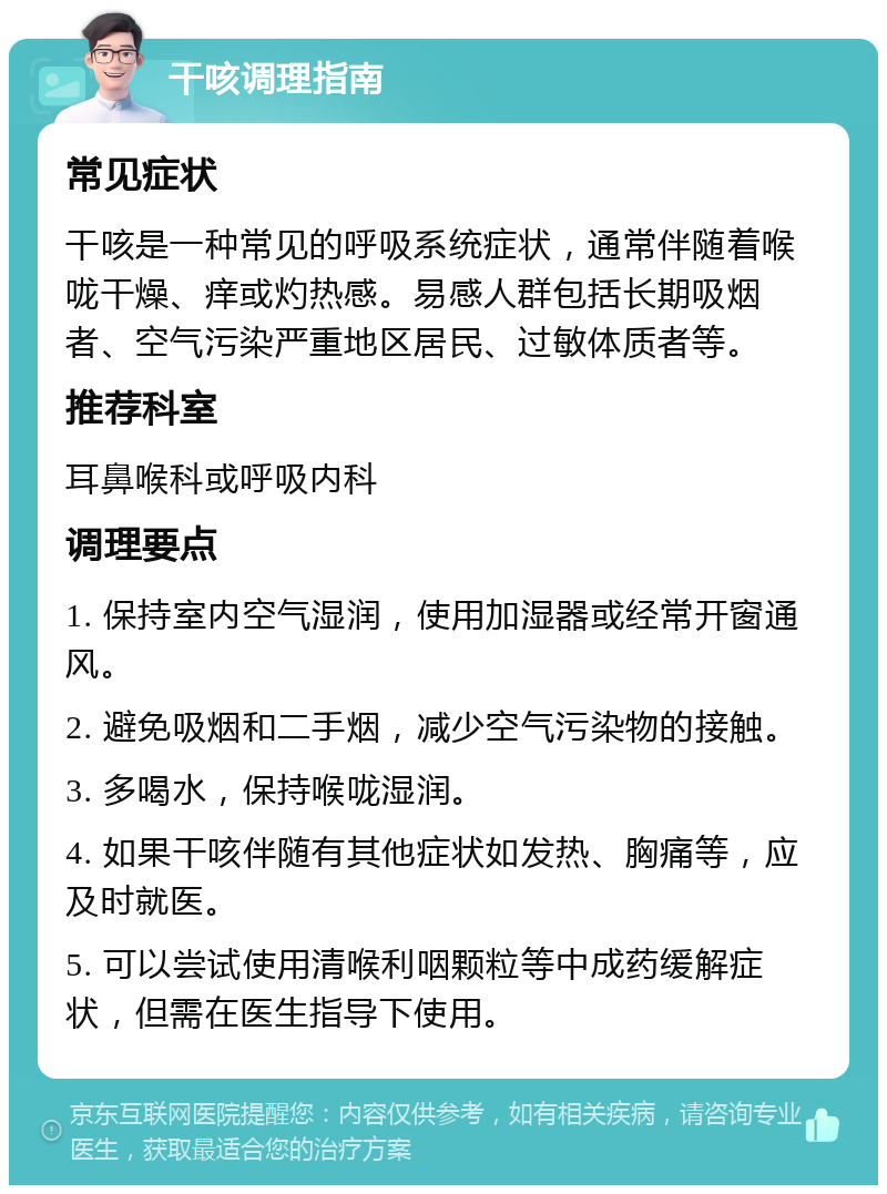 干咳调理指南 常见症状 干咳是一种常见的呼吸系统症状，通常伴随着喉咙干燥、痒或灼热感。易感人群包括长期吸烟者、空气污染严重地区居民、过敏体质者等。 推荐科室 耳鼻喉科或呼吸内科 调理要点 1. 保持室内空气湿润，使用加湿器或经常开窗通风。 2. 避免吸烟和二手烟，减少空气污染物的接触。 3. 多喝水，保持喉咙湿润。 4. 如果干咳伴随有其他症状如发热、胸痛等，应及时就医。 5. 可以尝试使用清喉利咽颗粒等中成药缓解症状，但需在医生指导下使用。