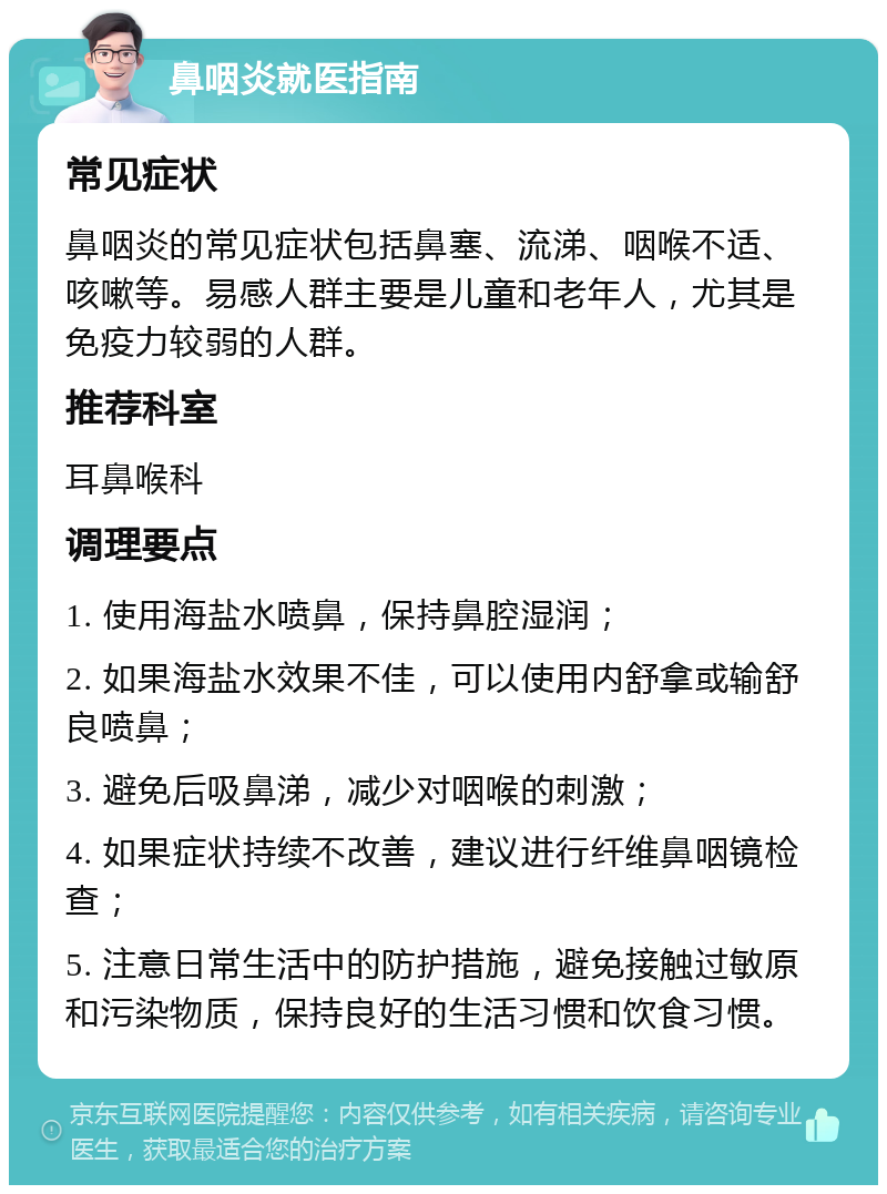 鼻咽炎就医指南 常见症状 鼻咽炎的常见症状包括鼻塞、流涕、咽喉不适、咳嗽等。易感人群主要是儿童和老年人，尤其是免疫力较弱的人群。 推荐科室 耳鼻喉科 调理要点 1. 使用海盐水喷鼻，保持鼻腔湿润； 2. 如果海盐水效果不佳，可以使用内舒拿或输舒良喷鼻； 3. 避免后吸鼻涕，减少对咽喉的刺激； 4. 如果症状持续不改善，建议进行纤维鼻咽镜检查； 5. 注意日常生活中的防护措施，避免接触过敏原和污染物质，保持良好的生活习惯和饮食习惯。