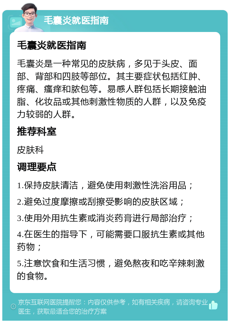 毛囊炎就医指南 毛囊炎就医指南 毛囊炎是一种常见的皮肤病，多见于头皮、面部、背部和四肢等部位。其主要症状包括红肿、疼痛、瘙痒和脓包等。易感人群包括长期接触油脂、化妆品或其他刺激性物质的人群，以及免疫力较弱的人群。 推荐科室 皮肤科 调理要点 1.保持皮肤清洁，避免使用刺激性洗浴用品； 2.避免过度摩擦或刮擦受影响的皮肤区域； 3.使用外用抗生素或消炎药膏进行局部治疗； 4.在医生的指导下，可能需要口服抗生素或其他药物； 5.注意饮食和生活习惯，避免熬夜和吃辛辣刺激的食物。