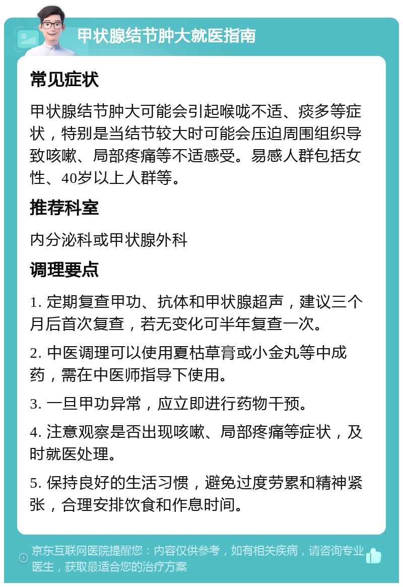 甲状腺结节肿大就医指南 常见症状 甲状腺结节肿大可能会引起喉咙不适、痰多等症状，特别是当结节较大时可能会压迫周围组织导致咳嗽、局部疼痛等不适感受。易感人群包括女性、40岁以上人群等。 推荐科室 内分泌科或甲状腺外科 调理要点 1. 定期复查甲功、抗体和甲状腺超声，建议三个月后首次复查，若无变化可半年复查一次。 2. 中医调理可以使用夏枯草膏或小金丸等中成药，需在中医师指导下使用。 3. 一旦甲功异常，应立即进行药物干预。 4. 注意观察是否出现咳嗽、局部疼痛等症状，及时就医处理。 5. 保持良好的生活习惯，避免过度劳累和精神紧张，合理安排饮食和作息时间。