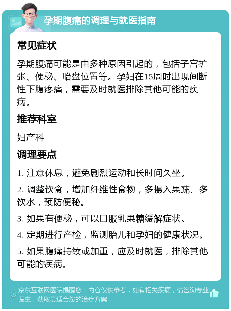 孕期腹痛的调理与就医指南 常见症状 孕期腹痛可能是由多种原因引起的，包括子宫扩张、便秘、胎盘位置等。孕妇在15周时出现间断性下腹疼痛，需要及时就医排除其他可能的疾病。 推荐科室 妇产科 调理要点 1. 注意休息，避免剧烈运动和长时间久坐。 2. 调整饮食，增加纤维性食物，多摄入果蔬、多饮水，预防便秘。 3. 如果有便秘，可以口服乳果糖缓解症状。 4. 定期进行产检，监测胎儿和孕妇的健康状况。 5. 如果腹痛持续或加重，应及时就医，排除其他可能的疾病。