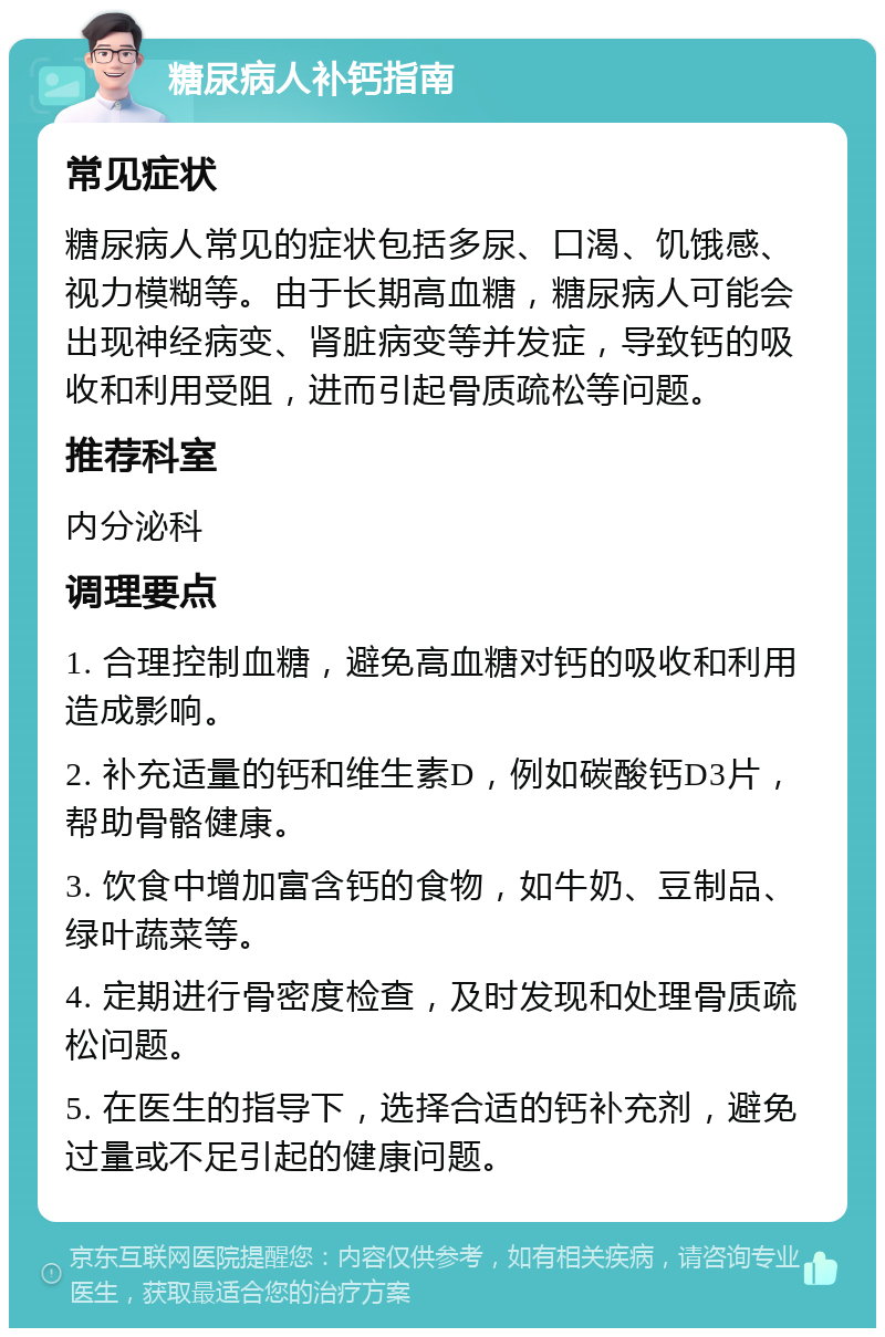 糖尿病人补钙指南 常见症状 糖尿病人常见的症状包括多尿、口渴、饥饿感、视力模糊等。由于长期高血糖，糖尿病人可能会出现神经病变、肾脏病变等并发症，导致钙的吸收和利用受阻，进而引起骨质疏松等问题。 推荐科室 内分泌科 调理要点 1. 合理控制血糖，避免高血糖对钙的吸收和利用造成影响。 2. 补充适量的钙和维生素D，例如碳酸钙D3片，帮助骨骼健康。 3. 饮食中增加富含钙的食物，如牛奶、豆制品、绿叶蔬菜等。 4. 定期进行骨密度检查，及时发现和处理骨质疏松问题。 5. 在医生的指导下，选择合适的钙补充剂，避免过量或不足引起的健康问题。