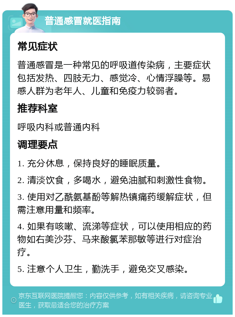 普通感冒就医指南 常见症状 普通感冒是一种常见的呼吸道传染病，主要症状包括发热、四肢无力、感觉冷、心情浮躁等。易感人群为老年人、儿童和免疫力较弱者。 推荐科室 呼吸内科或普通内科 调理要点 1. 充分休息，保持良好的睡眠质量。 2. 清淡饮食，多喝水，避免油腻和刺激性食物。 3. 使用对乙酰氨基酚等解热镇痛药缓解症状，但需注意用量和频率。 4. 如果有咳嗽、流涕等症状，可以使用相应的药物如右美沙芬、马来酸氯苯那敏等进行对症治疗。 5. 注意个人卫生，勤洗手，避免交叉感染。