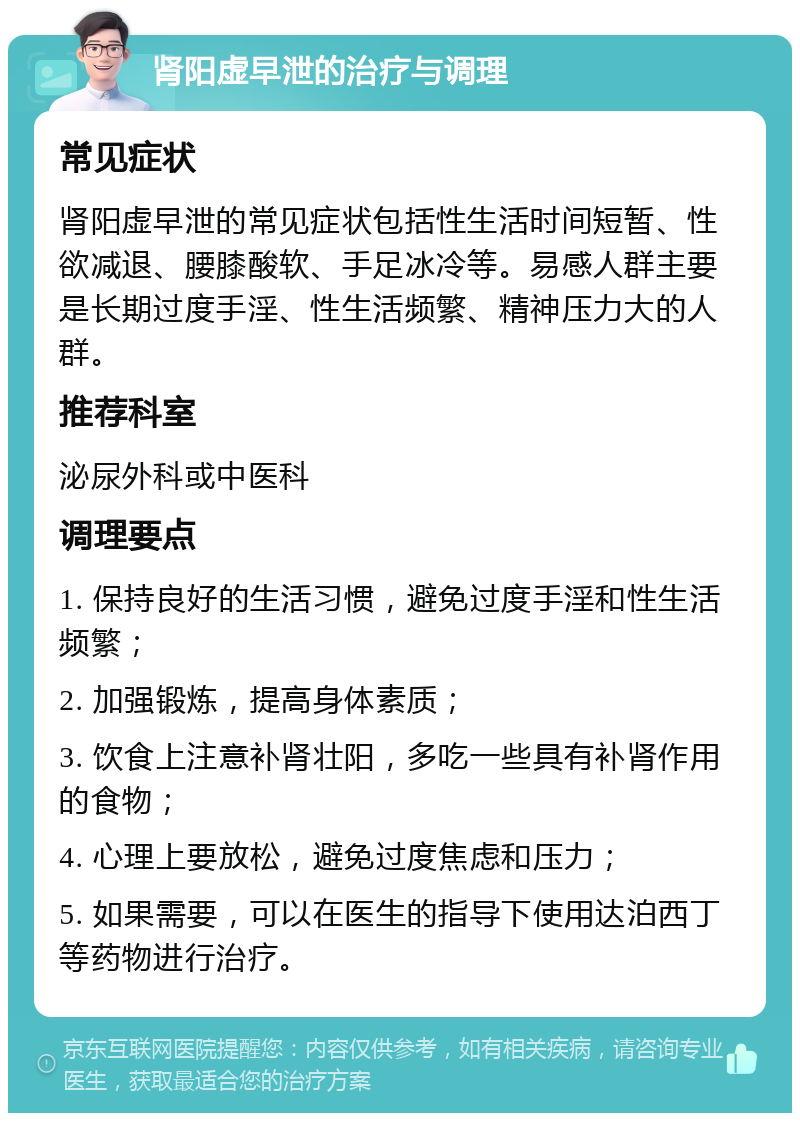 肾阳虚早泄的治疗与调理 常见症状 肾阳虚早泄的常见症状包括性生活时间短暂、性欲减退、腰膝酸软、手足冰冷等。易感人群主要是长期过度手淫、性生活频繁、精神压力大的人群。 推荐科室 泌尿外科或中医科 调理要点 1. 保持良好的生活习惯，避免过度手淫和性生活频繁； 2. 加强锻炼，提高身体素质； 3. 饮食上注意补肾壮阳，多吃一些具有补肾作用的食物； 4. 心理上要放松，避免过度焦虑和压力； 5. 如果需要，可以在医生的指导下使用达泊西丁等药物进行治疗。