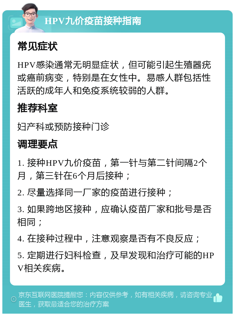 HPV九价疫苗接种指南 常见症状 HPV感染通常无明显症状，但可能引起生殖器疣或癌前病变，特别是在女性中。易感人群包括性活跃的成年人和免疫系统较弱的人群。 推荐科室 妇产科或预防接种门诊 调理要点 1. 接种HPV九价疫苗，第一针与第二针间隔2个月，第三针在6个月后接种； 2. 尽量选择同一厂家的疫苗进行接种； 3. 如果跨地区接种，应确认疫苗厂家和批号是否相同； 4. 在接种过程中，注意观察是否有不良反应； 5. 定期进行妇科检查，及早发现和治疗可能的HPV相关疾病。