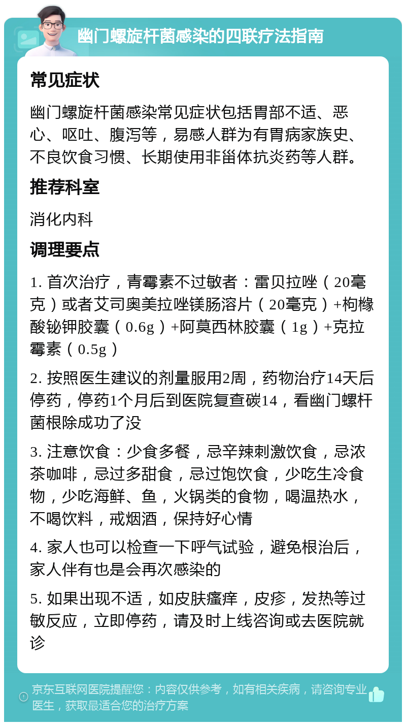 幽门螺旋杆菌感染的四联疗法指南 常见症状 幽门螺旋杆菌感染常见症状包括胃部不适、恶心、呕吐、腹泻等，易感人群为有胃病家族史、不良饮食习惯、长期使用非甾体抗炎药等人群。 推荐科室 消化内科 调理要点 1. 首次治疗，青霉素不过敏者：雷贝拉唑（20毫克）或者艾司奥美拉唑镁肠溶片（20毫克）+枸橼酸铋钾胶囊（0.6g）+阿莫西林胶囊（1g）+克拉霉素（0.5g） 2. 按照医生建议的剂量服用2周，药物治疗14天后停药，停药1个月后到医院复查碳14，看幽门螺杆菌根除成功了没 3. 注意饮食：少食多餐，忌辛辣刺激饮食，忌浓茶咖啡，忌过多甜食，忌过饱饮食，少吃生冷食物，少吃海鲜、鱼，火锅类的食物，喝温热水，不喝饮料，戒烟酒，保持好心情 4. 家人也可以检查一下呼气试验，避免根治后，家人伴有也是会再次感染的 5. 如果出现不适，如皮肤瘙痒，皮疹，发热等过敏反应，立即停药，请及时上线咨询或去医院就诊