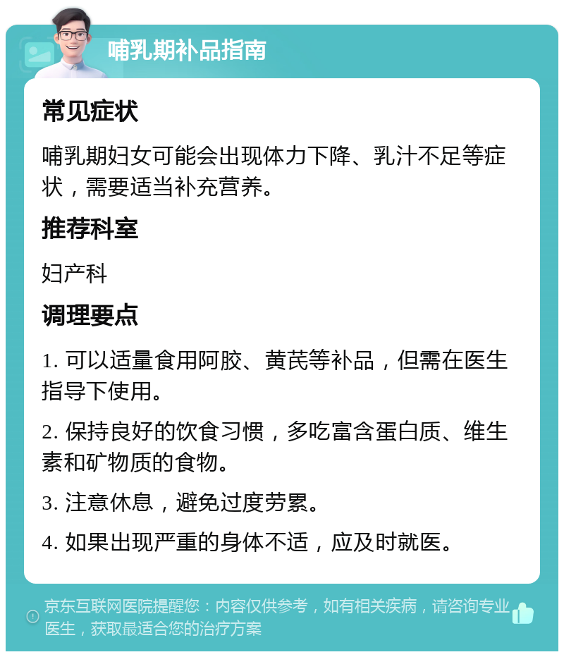 哺乳期补品指南 常见症状 哺乳期妇女可能会出现体力下降、乳汁不足等症状，需要适当补充营养。 推荐科室 妇产科 调理要点 1. 可以适量食用阿胶、黄芪等补品，但需在医生指导下使用。 2. 保持良好的饮食习惯，多吃富含蛋白质、维生素和矿物质的食物。 3. 注意休息，避免过度劳累。 4. 如果出现严重的身体不适，应及时就医。