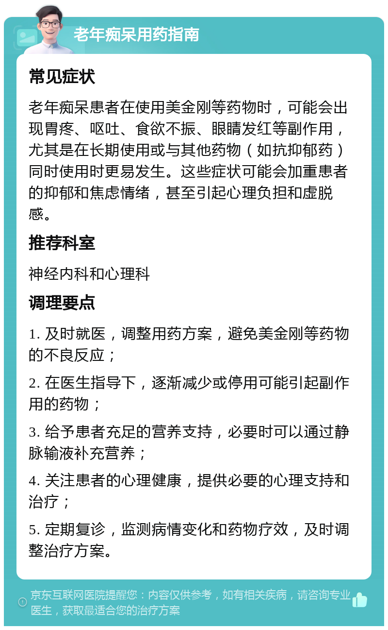 老年痴呆用药指南 常见症状 老年痴呆患者在使用美金刚等药物时，可能会出现胃疼、呕吐、食欲不振、眼睛发红等副作用，尤其是在长期使用或与其他药物（如抗抑郁药）同时使用时更易发生。这些症状可能会加重患者的抑郁和焦虑情绪，甚至引起心理负担和虚脱感。 推荐科室 神经内科和心理科 调理要点 1. 及时就医，调整用药方案，避免美金刚等药物的不良反应； 2. 在医生指导下，逐渐减少或停用可能引起副作用的药物； 3. 给予患者充足的营养支持，必要时可以通过静脉输液补充营养； 4. 关注患者的心理健康，提供必要的心理支持和治疗； 5. 定期复诊，监测病情变化和药物疗效，及时调整治疗方案。