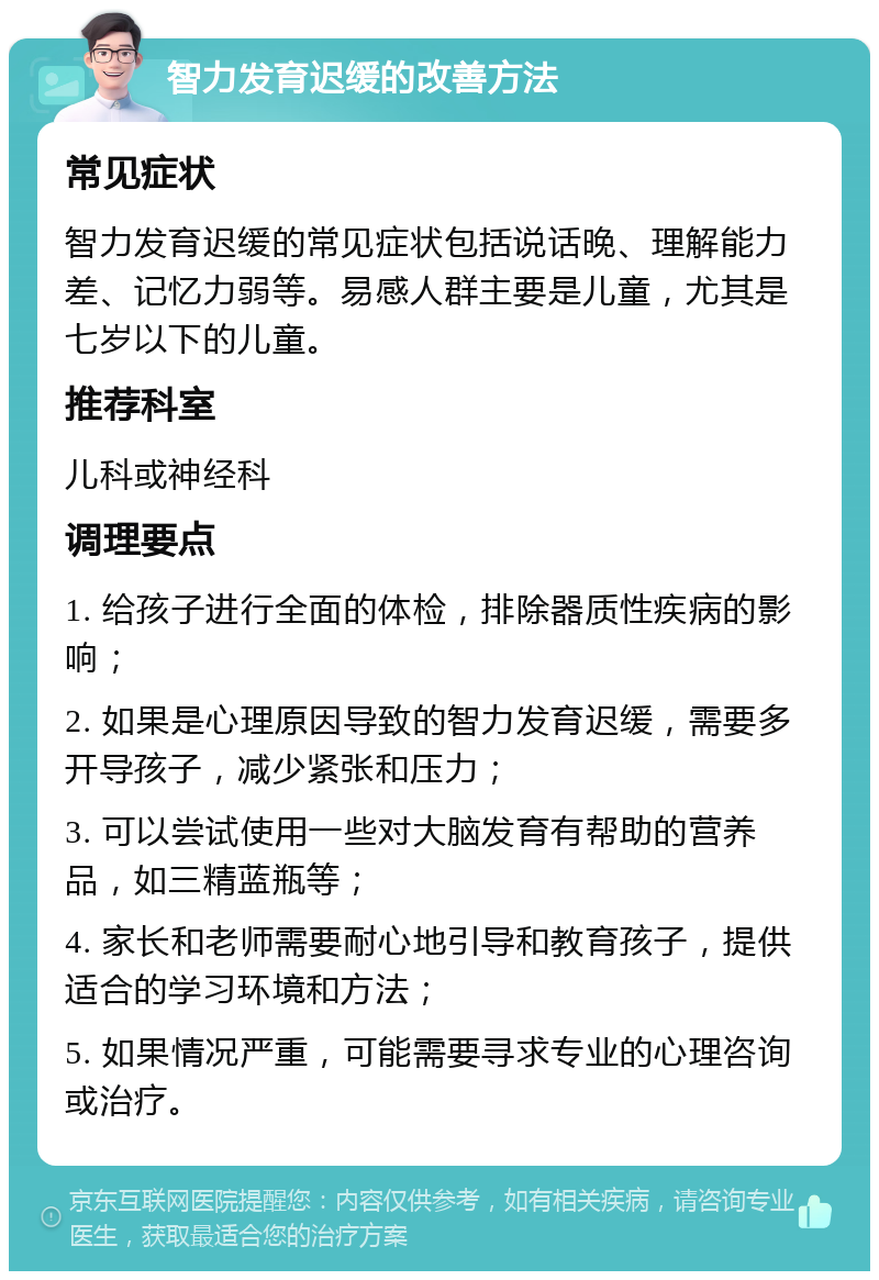 智力发育迟缓的改善方法 常见症状 智力发育迟缓的常见症状包括说话晚、理解能力差、记忆力弱等。易感人群主要是儿童，尤其是七岁以下的儿童。 推荐科室 儿科或神经科 调理要点 1. 给孩子进行全面的体检，排除器质性疾病的影响； 2. 如果是心理原因导致的智力发育迟缓，需要多开导孩子，减少紧张和压力； 3. 可以尝试使用一些对大脑发育有帮助的营养品，如三精蓝瓶等； 4. 家长和老师需要耐心地引导和教育孩子，提供适合的学习环境和方法； 5. 如果情况严重，可能需要寻求专业的心理咨询或治疗。