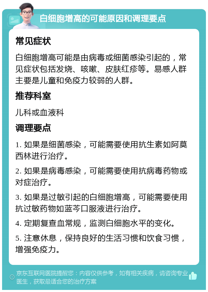 白细胞增高的可能原因和调理要点 常见症状 白细胞增高可能是由病毒或细菌感染引起的，常见症状包括发烧、咳嗽、皮肤红疹等。易感人群主要是儿童和免疫力较弱的人群。 推荐科室 儿科或血液科 调理要点 1. 如果是细菌感染，可能需要使用抗生素如阿莫西林进行治疗。 2. 如果是病毒感染，可能需要使用抗病毒药物或对症治疗。 3. 如果是过敏引起的白细胞增高，可能需要使用抗过敏药物如蓝芩口服液进行治疗。 4. 定期复查血常规，监测白细胞水平的变化。 5. 注意休息，保持良好的生活习惯和饮食习惯，增强免疫力。