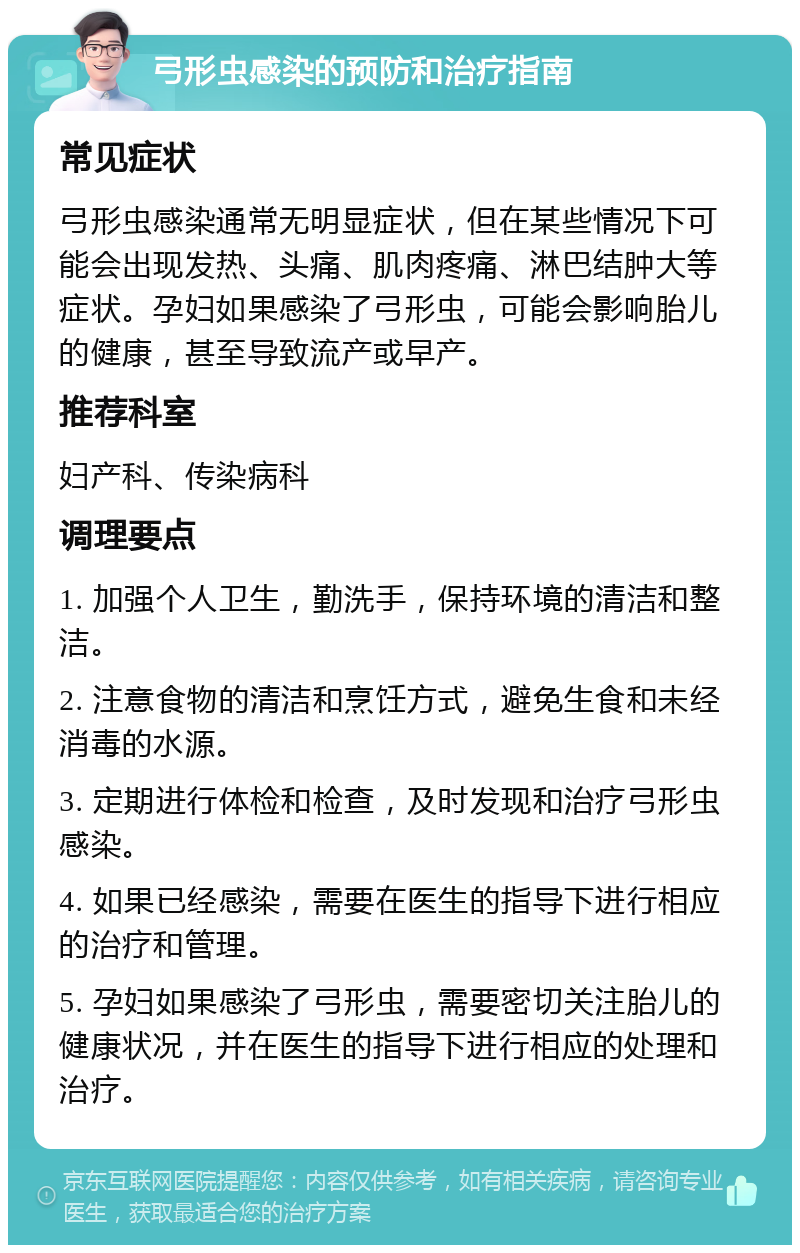 弓形虫感染的预防和治疗指南 常见症状 弓形虫感染通常无明显症状，但在某些情况下可能会出现发热、头痛、肌肉疼痛、淋巴结肿大等症状。孕妇如果感染了弓形虫，可能会影响胎儿的健康，甚至导致流产或早产。 推荐科室 妇产科、传染病科 调理要点 1. 加强个人卫生，勤洗手，保持环境的清洁和整洁。 2. 注意食物的清洁和烹饪方式，避免生食和未经消毒的水源。 3. 定期进行体检和检查，及时发现和治疗弓形虫感染。 4. 如果已经感染，需要在医生的指导下进行相应的治疗和管理。 5. 孕妇如果感染了弓形虫，需要密切关注胎儿的健康状况，并在医生的指导下进行相应的处理和治疗。