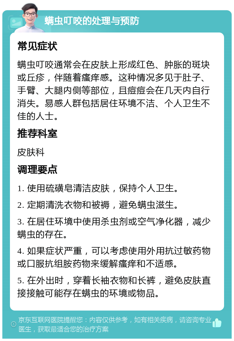 螨虫叮咬的处理与预防 常见症状 螨虫叮咬通常会在皮肤上形成红色、肿胀的斑块或丘疹，伴随着瘙痒感。这种情况多见于肚子、手臂、大腿内侧等部位，且痘痘会在几天内自行消失。易感人群包括居住环境不洁、个人卫生不佳的人士。 推荐科室 皮肤科 调理要点 1. 使用硫磺皂清洁皮肤，保持个人卫生。 2. 定期清洗衣物和被褥，避免螨虫滋生。 3. 在居住环境中使用杀虫剂或空气净化器，减少螨虫的存在。 4. 如果症状严重，可以考虑使用外用抗过敏药物或口服抗组胺药物来缓解瘙痒和不适感。 5. 在外出时，穿着长袖衣物和长裤，避免皮肤直接接触可能存在螨虫的环境或物品。