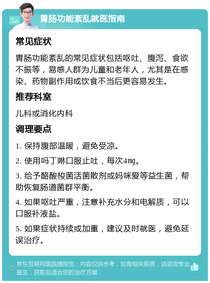 胃肠功能紊乱就医指南 常见症状 胃肠功能紊乱的常见症状包括呕吐、腹泻、食欲不振等，易感人群为儿童和老年人，尤其是在感染、药物副作用或饮食不当后更容易发生。 推荐科室 儿科或消化内科 调理要点 1. 保持腹部温暖，避免受凉。 2. 使用吗丁啉口服止吐，每次4㎎。 3. 给予酪酸梭菌活菌散剂或妈咪爱等益生菌，帮助恢复肠道菌群平衡。 4. 如果呕吐严重，注意补充水分和电解质，可以口服补液盐。 5. 如果症状持续或加重，建议及时就医，避免延误治疗。