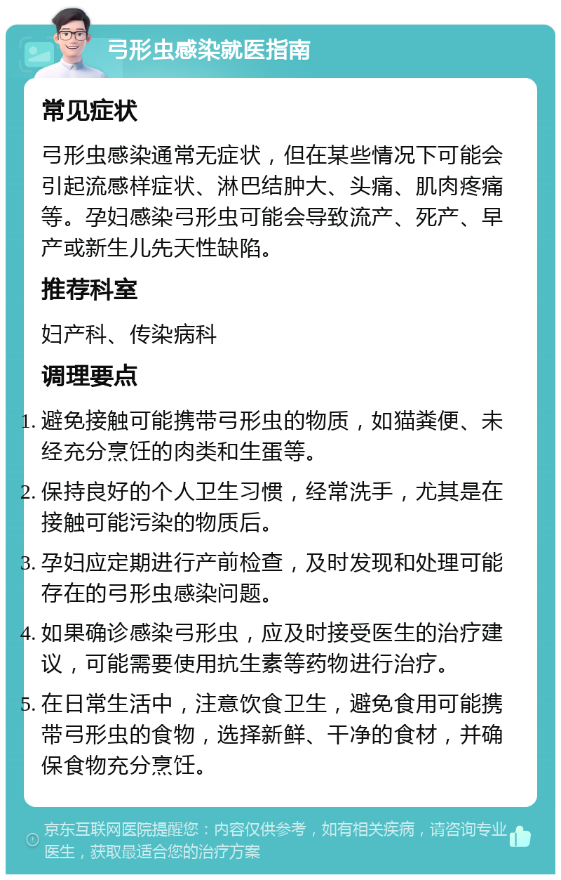 弓形虫感染就医指南 常见症状 弓形虫感染通常无症状，但在某些情况下可能会引起流感样症状、淋巴结肿大、头痛、肌肉疼痛等。孕妇感染弓形虫可能会导致流产、死产、早产或新生儿先天性缺陷。 推荐科室 妇产科、传染病科 调理要点 避免接触可能携带弓形虫的物质，如猫粪便、未经充分烹饪的肉类和生蛋等。 保持良好的个人卫生习惯，经常洗手，尤其是在接触可能污染的物质后。 孕妇应定期进行产前检查，及时发现和处理可能存在的弓形虫感染问题。 如果确诊感染弓形虫，应及时接受医生的治疗建议，可能需要使用抗生素等药物进行治疗。 在日常生活中，注意饮食卫生，避免食用可能携带弓形虫的食物，选择新鲜、干净的食材，并确保食物充分烹饪。