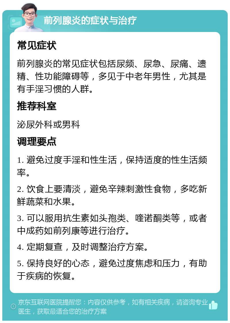 前列腺炎的症状与治疗 常见症状 前列腺炎的常见症状包括尿频、尿急、尿痛、遗精、性功能障碍等，多见于中老年男性，尤其是有手淫习惯的人群。 推荐科室 泌尿外科或男科 调理要点 1. 避免过度手淫和性生活，保持适度的性生活频率。 2. 饮食上要清淡，避免辛辣刺激性食物，多吃新鲜蔬菜和水果。 3. 可以服用抗生素如头孢类、喹诺酮类等，或者中成药如前列康等进行治疗。 4. 定期复查，及时调整治疗方案。 5. 保持良好的心态，避免过度焦虑和压力，有助于疾病的恢复。