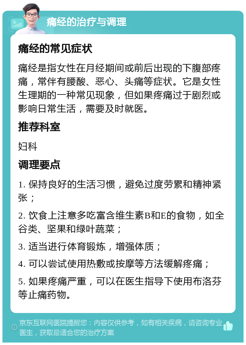 痛经的治疗与调理 痛经的常见症状 痛经是指女性在月经期间或前后出现的下腹部疼痛，常伴有腰酸、恶心、头痛等症状。它是女性生理期的一种常见现象，但如果疼痛过于剧烈或影响日常生活，需要及时就医。 推荐科室 妇科 调理要点 1. 保持良好的生活习惯，避免过度劳累和精神紧张； 2. 饮食上注意多吃富含维生素B和E的食物，如全谷类、坚果和绿叶蔬菜； 3. 适当进行体育锻炼，增强体质； 4. 可以尝试使用热敷或按摩等方法缓解疼痛； 5. 如果疼痛严重，可以在医生指导下使用布洛芬等止痛药物。