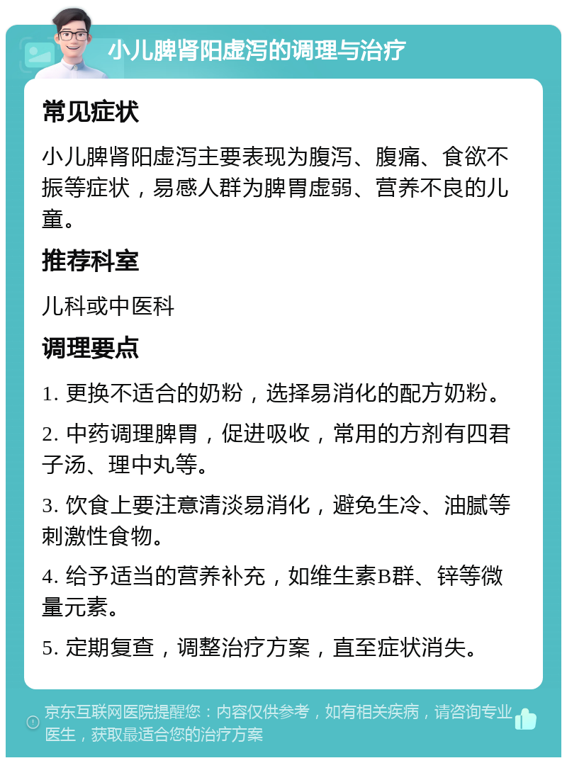 小儿脾肾阳虚泻的调理与治疗 常见症状 小儿脾肾阳虚泻主要表现为腹泻、腹痛、食欲不振等症状，易感人群为脾胃虚弱、营养不良的儿童。 推荐科室 儿科或中医科 调理要点 1. 更换不适合的奶粉，选择易消化的配方奶粉。 2. 中药调理脾胃，促进吸收，常用的方剂有四君子汤、理中丸等。 3. 饮食上要注意清淡易消化，避免生冷、油腻等刺激性食物。 4. 给予适当的营养补充，如维生素B群、锌等微量元素。 5. 定期复查，调整治疗方案，直至症状消失。