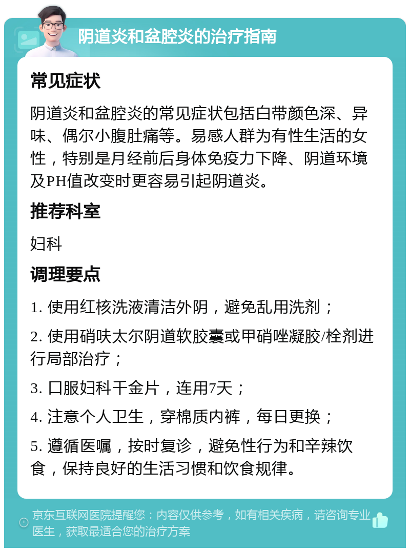 阴道炎和盆腔炎的治疗指南 常见症状 阴道炎和盆腔炎的常见症状包括白带颜色深、异味、偶尔小腹肚痛等。易感人群为有性生活的女性，特别是月经前后身体免疫力下降、阴道环境及PH值改变时更容易引起阴道炎。 推荐科室 妇科 调理要点 1. 使用红核洗液清洁外阴，避免乱用洗剂； 2. 使用硝呋太尔阴道软胶囊或甲硝唑凝胶/栓剂进行局部治疗； 3. 口服妇科千金片，连用7天； 4. 注意个人卫生，穿棉质内裤，每日更换； 5. 遵循医嘱，按时复诊，避免性行为和辛辣饮食，保持良好的生活习惯和饮食规律。