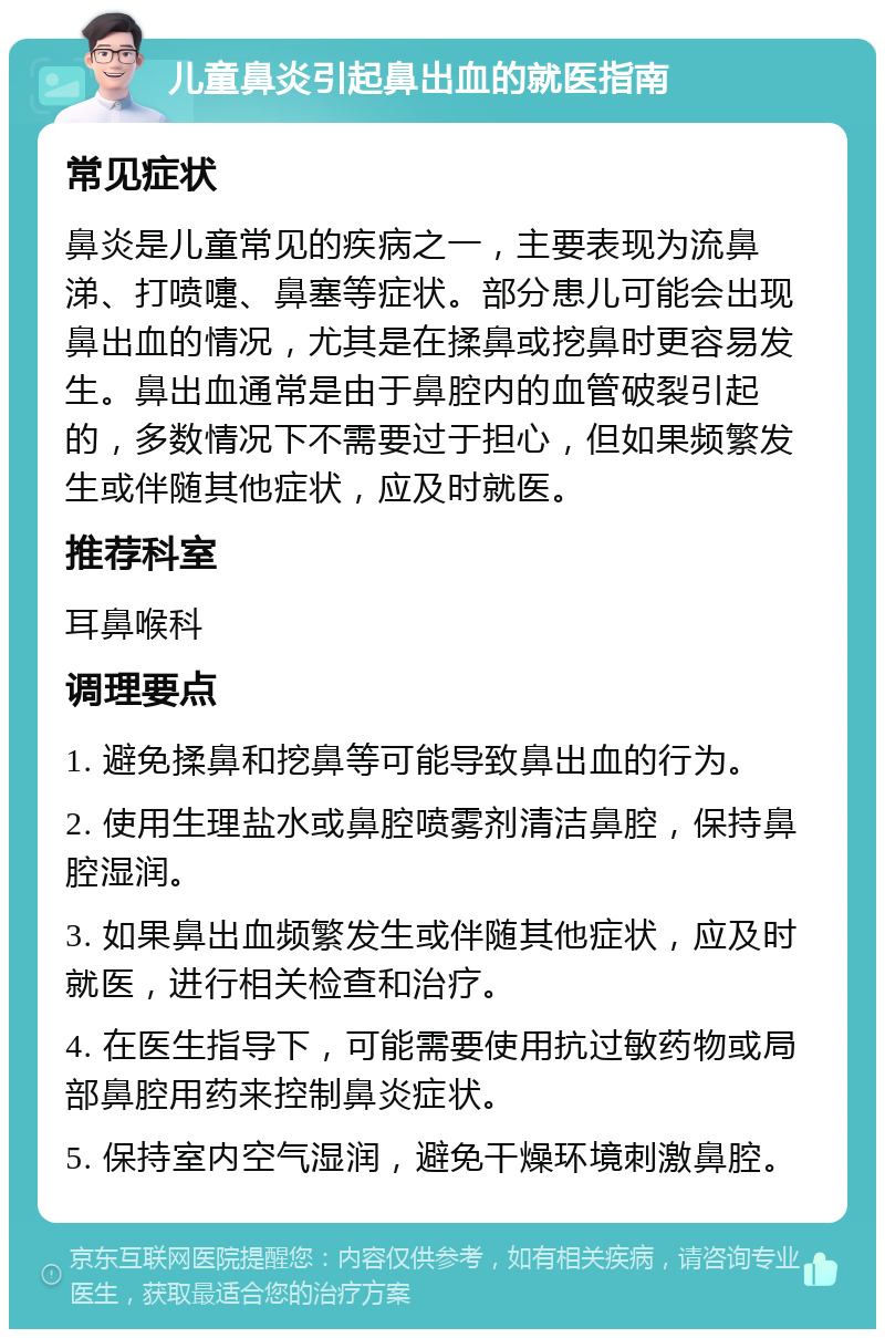 儿童鼻炎引起鼻出血的就医指南 常见症状 鼻炎是儿童常见的疾病之一，主要表现为流鼻涕、打喷嚏、鼻塞等症状。部分患儿可能会出现鼻出血的情况，尤其是在揉鼻或挖鼻时更容易发生。鼻出血通常是由于鼻腔内的血管破裂引起的，多数情况下不需要过于担心，但如果频繁发生或伴随其他症状，应及时就医。 推荐科室 耳鼻喉科 调理要点 1. 避免揉鼻和挖鼻等可能导致鼻出血的行为。 2. 使用生理盐水或鼻腔喷雾剂清洁鼻腔，保持鼻腔湿润。 3. 如果鼻出血频繁发生或伴随其他症状，应及时就医，进行相关检查和治疗。 4. 在医生指导下，可能需要使用抗过敏药物或局部鼻腔用药来控制鼻炎症状。 5. 保持室内空气湿润，避免干燥环境刺激鼻腔。