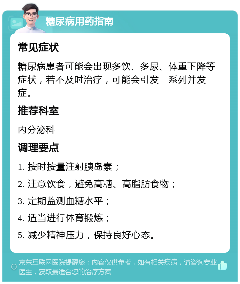 糖尿病用药指南 常见症状 糖尿病患者可能会出现多饮、多尿、体重下降等症状，若不及时治疗，可能会引发一系列并发症。 推荐科室 内分泌科 调理要点 1. 按时按量注射胰岛素； 2. 注意饮食，避免高糖、高脂肪食物； 3. 定期监测血糖水平； 4. 适当进行体育锻炼； 5. 减少精神压力，保持良好心态。