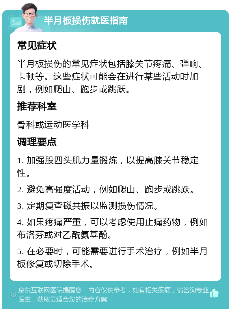 半月板损伤就医指南 常见症状 半月板损伤的常见症状包括膝关节疼痛、弹响、卡顿等。这些症状可能会在进行某些活动时加剧，例如爬山、跑步或跳跃。 推荐科室 骨科或运动医学科 调理要点 1. 加强股四头肌力量锻炼，以提高膝关节稳定性。 2. 避免高强度活动，例如爬山、跑步或跳跃。 3. 定期复查磁共振以监测损伤情况。 4. 如果疼痛严重，可以考虑使用止痛药物，例如布洛芬或对乙酰氨基酚。 5. 在必要时，可能需要进行手术治疗，例如半月板修复或切除手术。