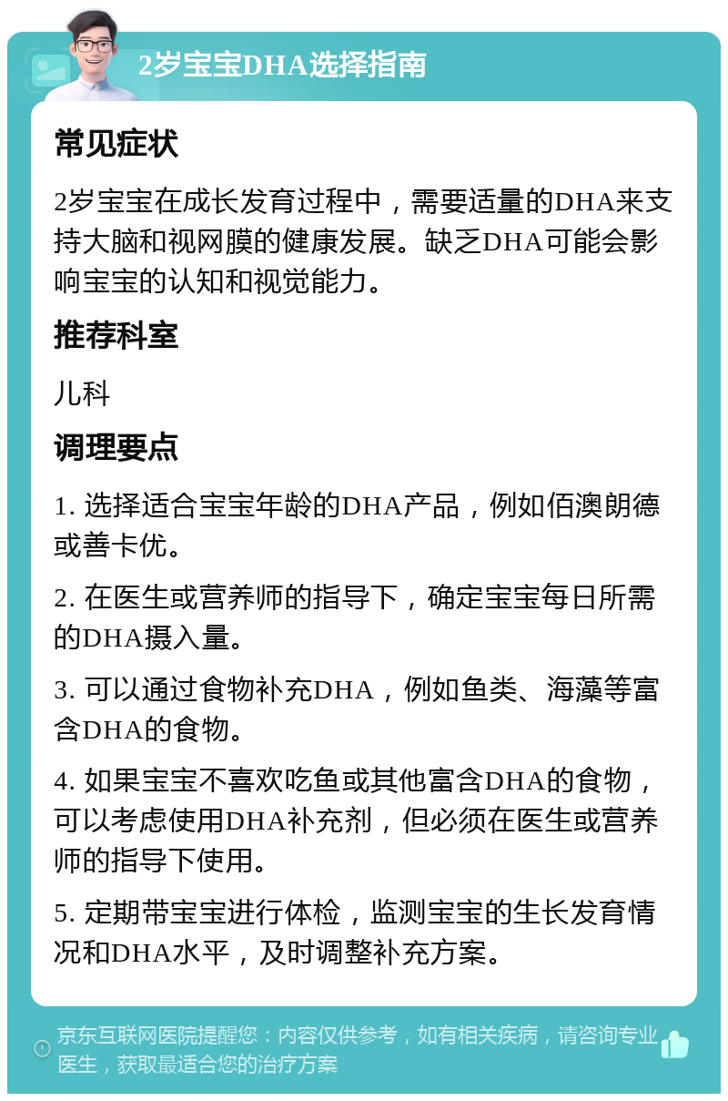 2岁宝宝DHA选择指南 常见症状 2岁宝宝在成长发育过程中，需要适量的DHA来支持大脑和视网膜的健康发展。缺乏DHA可能会影响宝宝的认知和视觉能力。 推荐科室 儿科 调理要点 1. 选择适合宝宝年龄的DHA产品，例如佰澳朗德或善卡优。 2. 在医生或营养师的指导下，确定宝宝每日所需的DHA摄入量。 3. 可以通过食物补充DHA，例如鱼类、海藻等富含DHA的食物。 4. 如果宝宝不喜欢吃鱼或其他富含DHA的食物，可以考虑使用DHA补充剂，但必须在医生或营养师的指导下使用。 5. 定期带宝宝进行体检，监测宝宝的生长发育情况和DHA水平，及时调整补充方案。