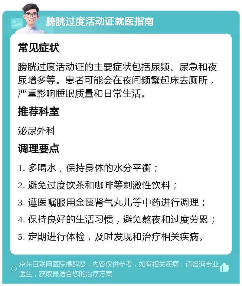 膀胱过度活动证就医指南 常见症状 膀胱过度活动证的主要症状包括尿频、尿急和夜尿增多等。患者可能会在夜间频繁起床去厕所，严重影响睡眠质量和日常生活。 推荐科室 泌尿外科 调理要点 1. 多喝水，保持身体的水分平衡； 2. 避免过度饮茶和咖啡等刺激性饮料； 3. 遵医嘱服用金匮肾气丸儿等中药进行调理； 4. 保持良好的生活习惯，避免熬夜和过度劳累； 5. 定期进行体检，及时发现和治疗相关疾病。