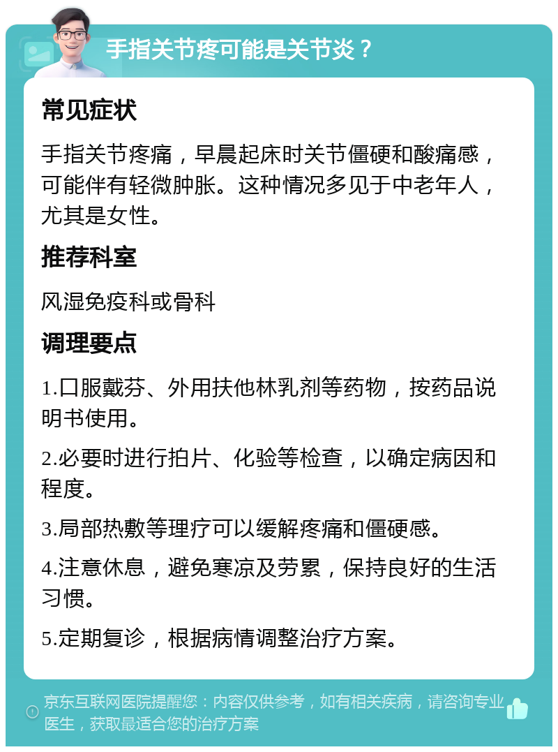 手指关节疼可能是关节炎？ 常见症状 手指关节疼痛，早晨起床时关节僵硬和酸痛感，可能伴有轻微肿胀。这种情况多见于中老年人，尤其是女性。 推荐科室 风湿免疫科或骨科 调理要点 1.口服戴芬、外用扶他林乳剂等药物，按药品说明书使用。 2.必要时进行拍片、化验等检查，以确定病因和程度。 3.局部热敷等理疗可以缓解疼痛和僵硬感。 4.注意休息，避免寒凉及劳累，保持良好的生活习惯。 5.定期复诊，根据病情调整治疗方案。