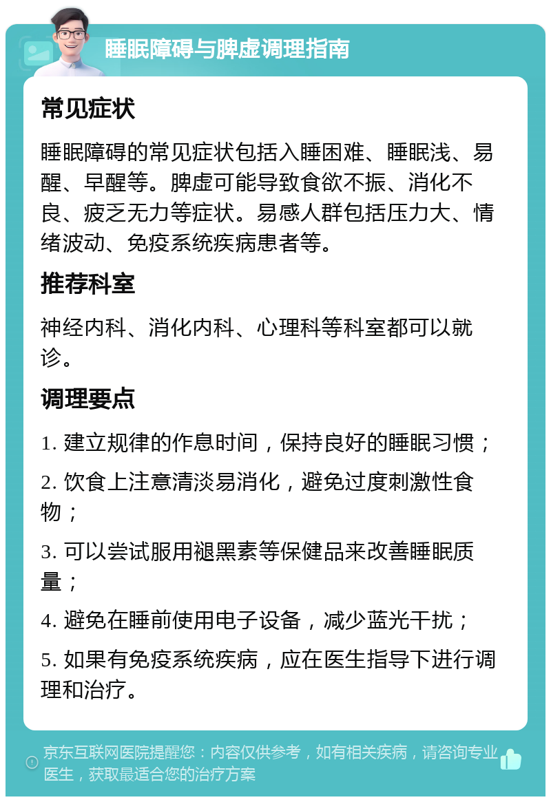 睡眠障碍与脾虚调理指南 常见症状 睡眠障碍的常见症状包括入睡困难、睡眠浅、易醒、早醒等。脾虚可能导致食欲不振、消化不良、疲乏无力等症状。易感人群包括压力大、情绪波动、免疫系统疾病患者等。 推荐科室 神经内科、消化内科、心理科等科室都可以就诊。 调理要点 1. 建立规律的作息时间，保持良好的睡眠习惯； 2. 饮食上注意清淡易消化，避免过度刺激性食物； 3. 可以尝试服用褪黑素等保健品来改善睡眠质量； 4. 避免在睡前使用电子设备，减少蓝光干扰； 5. 如果有免疫系统疾病，应在医生指导下进行调理和治疗。