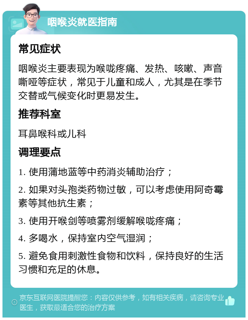 咽喉炎就医指南 常见症状 咽喉炎主要表现为喉咙疼痛、发热、咳嗽、声音嘶哑等症状，常见于儿童和成人，尤其是在季节交替或气候变化时更易发生。 推荐科室 耳鼻喉科或儿科 调理要点 1. 使用蒲地蓝等中药消炎辅助治疗； 2. 如果对头孢类药物过敏，可以考虑使用阿奇霉素等其他抗生素； 3. 使用开喉剑等喷雾剂缓解喉咙疼痛； 4. 多喝水，保持室内空气湿润； 5. 避免食用刺激性食物和饮料，保持良好的生活习惯和充足的休息。