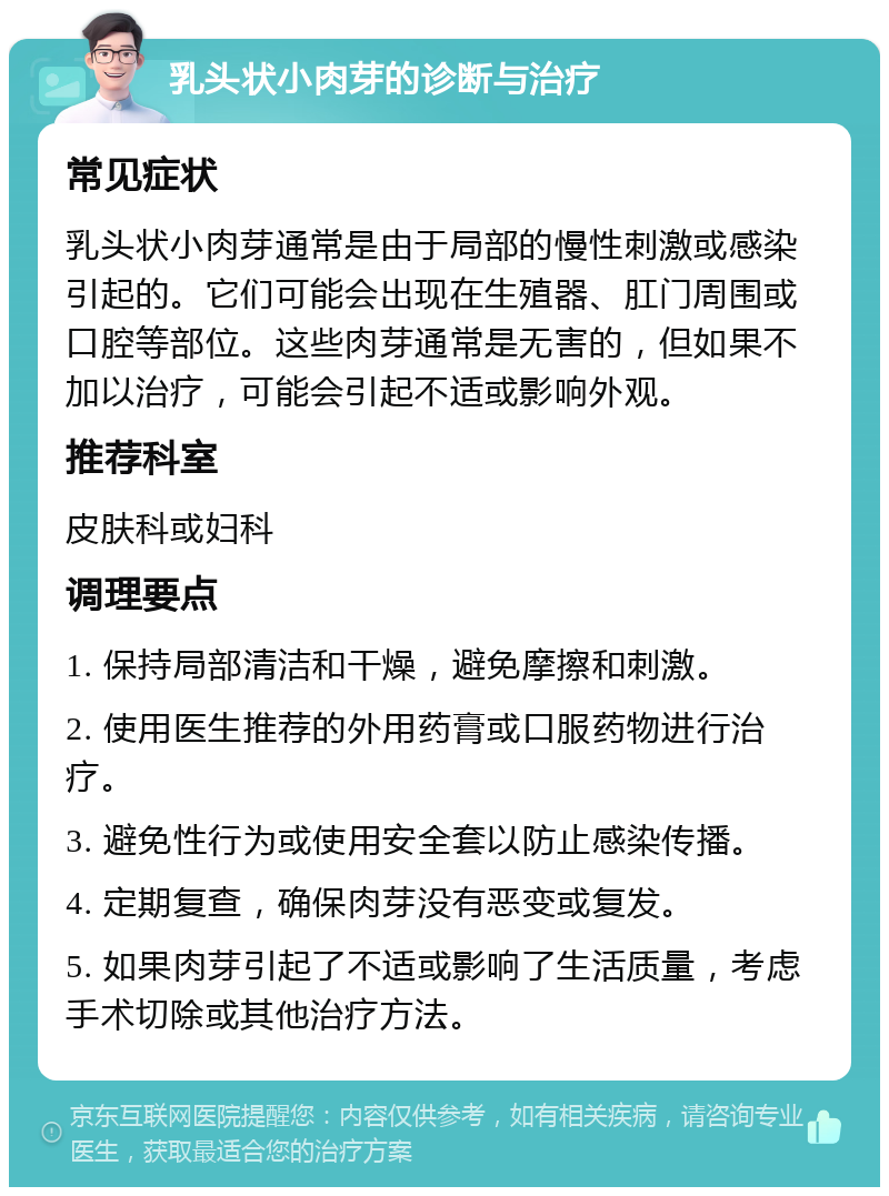 乳头状小肉芽的诊断与治疗 常见症状 乳头状小肉芽通常是由于局部的慢性刺激或感染引起的。它们可能会出现在生殖器、肛门周围或口腔等部位。这些肉芽通常是无害的，但如果不加以治疗，可能会引起不适或影响外观。 推荐科室 皮肤科或妇科 调理要点 1. 保持局部清洁和干燥，避免摩擦和刺激。 2. 使用医生推荐的外用药膏或口服药物进行治疗。 3. 避免性行为或使用安全套以防止感染传播。 4. 定期复查，确保肉芽没有恶变或复发。 5. 如果肉芽引起了不适或影响了生活质量，考虑手术切除或其他治疗方法。