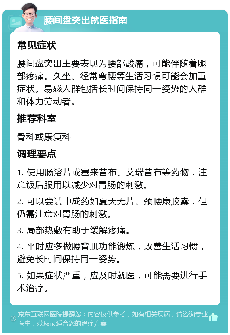 腰间盘突出就医指南 常见症状 腰间盘突出主要表现为腰部酸痛，可能伴随着腿部疼痛。久坐、经常弯腰等生活习惯可能会加重症状。易感人群包括长时间保持同一姿势的人群和体力劳动者。 推荐科室 骨科或康复科 调理要点 1. 使用肠溶片或塞来昔布、艾瑞昔布等药物，注意饭后服用以减少对胃肠的刺激。 2. 可以尝试中成药如夏天无片、颈腰康胶囊，但仍需注意对胃肠的刺激。 3. 局部热敷有助于缓解疼痛。 4. 平时应多做腰背肌功能锻炼，改善生活习惯，避免长时间保持同一姿势。 5. 如果症状严重，应及时就医，可能需要进行手术治疗。