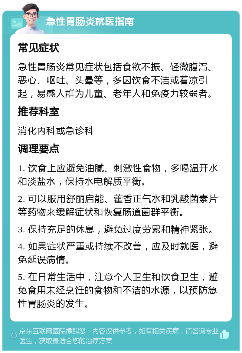 急性胃肠炎就医指南 常见症状 急性胃肠炎常见症状包括食欲不振、轻微腹泻、恶心、呕吐、头晕等，多因饮食不洁或着凉引起，易感人群为儿童、老年人和免疫力较弱者。 推荐科室 消化内科或急诊科 调理要点 1. 饮食上应避免油腻、刺激性食物，多喝温开水和淡盐水，保持水电解质平衡。 2. 可以服用舒丽启能、藿香正气水和乳酸菌素片等药物来缓解症状和恢复肠道菌群平衡。 3. 保持充足的休息，避免过度劳累和精神紧张。 4. 如果症状严重或持续不改善，应及时就医，避免延误病情。 5. 在日常生活中，注意个人卫生和饮食卫生，避免食用未经烹饪的食物和不洁的水源，以预防急性胃肠炎的发生。