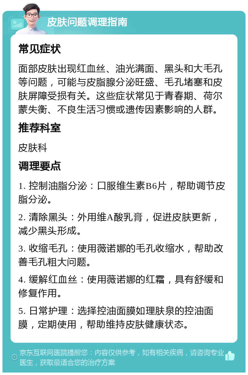 皮肤问题调理指南 常见症状 面部皮肤出现红血丝、油光满面、黑头和大毛孔等问题，可能与皮脂腺分泌旺盛、毛孔堵塞和皮肤屏障受损有关。这些症状常见于青春期、荷尔蒙失衡、不良生活习惯或遗传因素影响的人群。 推荐科室 皮肤科 调理要点 1. 控制油脂分泌：口服维生素B6片，帮助调节皮脂分泌。 2. 清除黑头：外用维A酸乳膏，促进皮肤更新，减少黑头形成。 3. 收缩毛孔：使用薇诺娜的毛孔收缩水，帮助改善毛孔粗大问题。 4. 缓解红血丝：使用薇诺娜的红霜，具有舒缓和修复作用。 5. 日常护理：选择控油面膜如理肤泉的控油面膜，定期使用，帮助维持皮肤健康状态。