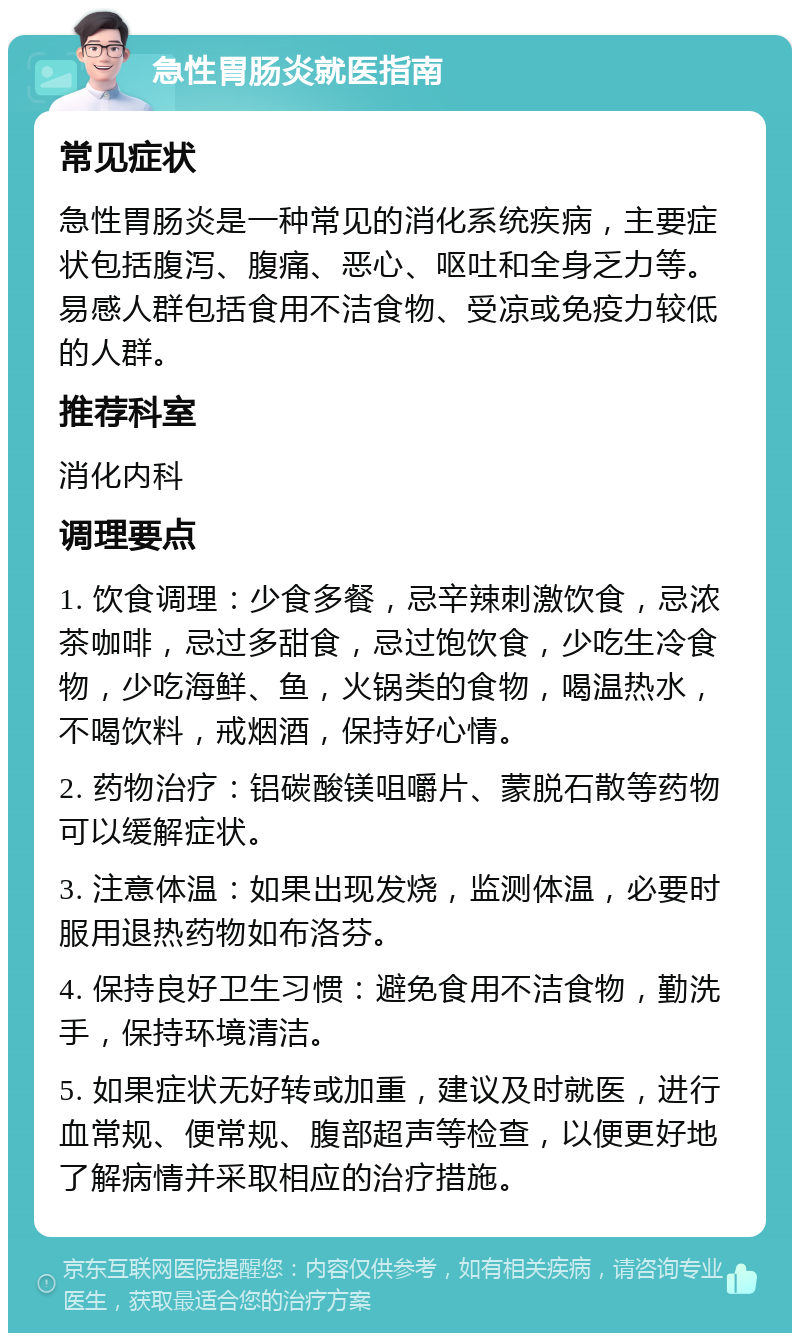 急性胃肠炎就医指南 常见症状 急性胃肠炎是一种常见的消化系统疾病，主要症状包括腹泻、腹痛、恶心、呕吐和全身乏力等。易感人群包括食用不洁食物、受凉或免疫力较低的人群。 推荐科室 消化内科 调理要点 1. 饮食调理：少食多餐，忌辛辣刺激饮食，忌浓茶咖啡，忌过多甜食，忌过饱饮食，少吃生冷食物，少吃海鲜、鱼，火锅类的食物，喝温热水，不喝饮料，戒烟酒，保持好心情。 2. 药物治疗：铝碳酸镁咀嚼片、蒙脱石散等药物可以缓解症状。 3. 注意体温：如果出现发烧，监测体温，必要时服用退热药物如布洛芬。 4. 保持良好卫生习惯：避免食用不洁食物，勤洗手，保持环境清洁。 5. 如果症状无好转或加重，建议及时就医，进行血常规、便常规、腹部超声等检查，以便更好地了解病情并采取相应的治疗措施。