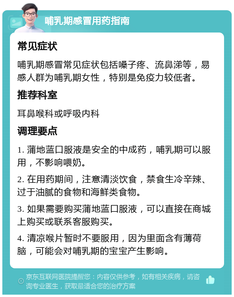 哺乳期感冒用药指南 常见症状 哺乳期感冒常见症状包括嗓子疼、流鼻涕等，易感人群为哺乳期女性，特别是免疫力较低者。 推荐科室 耳鼻喉科或呼吸内科 调理要点 1. 蒲地蓝口服液是安全的中成药，哺乳期可以服用，不影响喂奶。 2. 在用药期间，注意清淡饮食，禁食生冷辛辣、过于油腻的食物和海鲜类食物。 3. 如果需要购买蒲地蓝口服液，可以直接在商城上购买或联系客服购买。 4. 清凉喉片暂时不要服用，因为里面含有薄荷脑，可能会对哺乳期的宝宝产生影响。