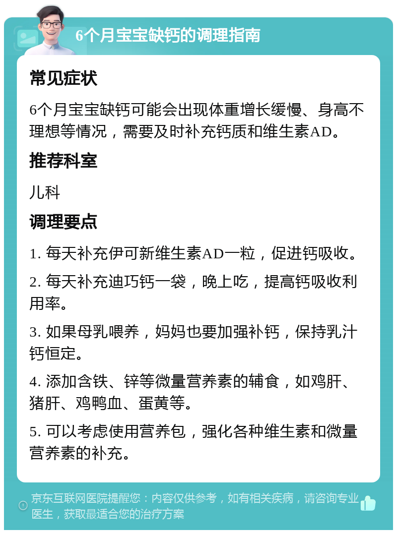 6个月宝宝缺钙的调理指南 常见症状 6个月宝宝缺钙可能会出现体重增长缓慢、身高不理想等情况，需要及时补充钙质和维生素AD。 推荐科室 儿科 调理要点 1. 每天补充伊可新维生素AD一粒，促进钙吸收。 2. 每天补充迪巧钙一袋，晚上吃，提高钙吸收利用率。 3. 如果母乳喂养，妈妈也要加强补钙，保持乳汁钙恒定。 4. 添加含铁、锌等微量营养素的辅食，如鸡肝、猪肝、鸡鸭血、蛋黄等。 5. 可以考虑使用营养包，强化各种维生素和微量营养素的补充。